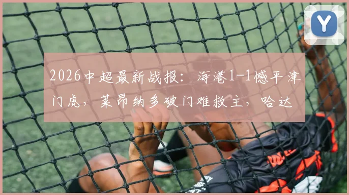 2026中超最新战报：海港1-1憾平津门虎，莱昂纳多破门难救主，哈达斯点射扳平