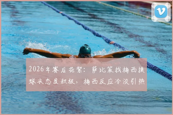 2026年赛后花絮:萨比策找梅西换球衣态度积极,梅西反应冷淡引热议