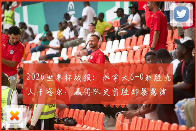 2026世界杯战报:加拿大6-0狂胜九人卡塔尔,赢得队史首胜却暴露诸多问题,比赛过程全复盘