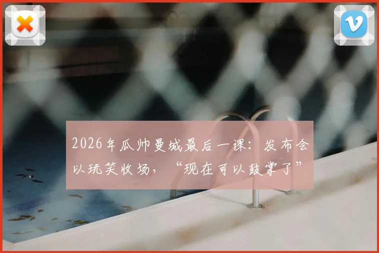 2026年瓜帅曼城最后一课：发布会以玩笑收场，“现在可以鼓掌了”成经典告别瞬间