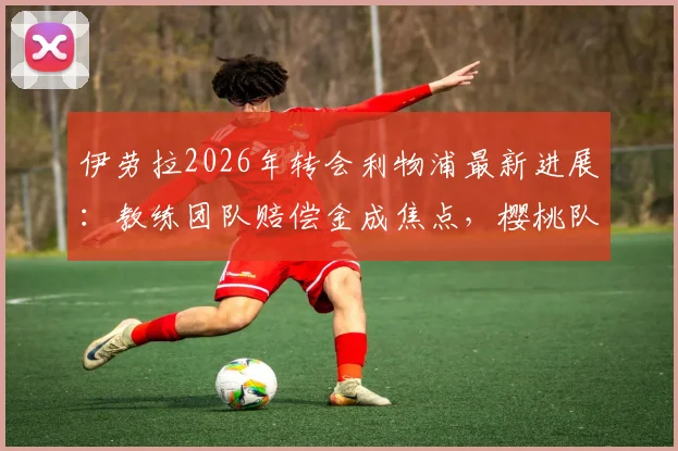 伊劳拉2026年转会利物浦最新进展:教练团队赔偿金成焦点,樱桃队谈判立场解析