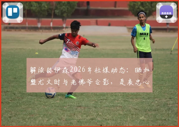解读赫伊森2026年社媒动态:晒加盟尤文时与老佛爷合影,是表忠心还是另有深意?