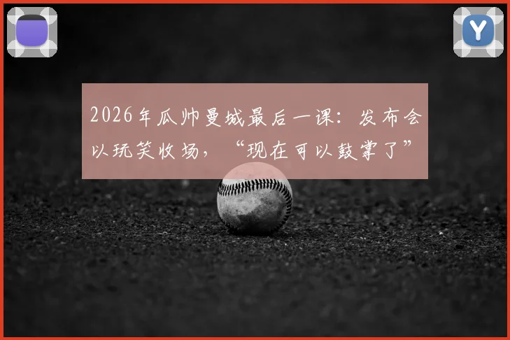 2026年瓜帅曼城最后一课：发布会以玩笑收场，“现在可以鼓掌了”成经典告别瞬间