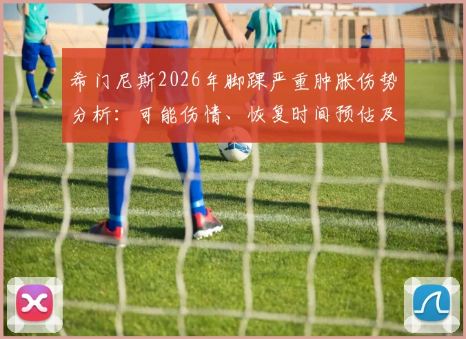希门尼斯2026年脚踝严重肿胀伤势分析:可能伤情、恢复时间预估及对其职业生涯影响解读