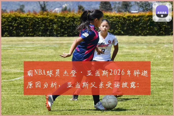 前NBA球员杰登·亚当斯2026年猝逝原因分析,亚当斯父亲受访披露:悲痛至今难以消化