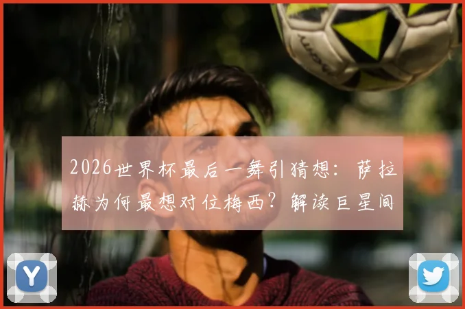 2026世界杯最后一舞引猜想：萨拉赫为何最想对位梅西？解读巨星间的终极敬意