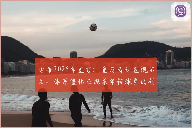 古蒂2026年直言：皇马青训重视不足，体系僵化正扼杀年轻球员的创造力与灵性