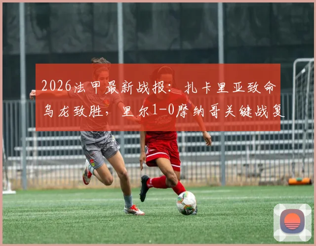2026法甲最新战报:扎卡里亚致命乌龙致胜,里尔1-0摩纳哥关键战复盘,附全场数据与精彩集锦