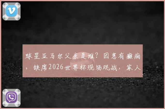 球星亚马尔父亲是谁?因患有癫痫,缺席2026世界杯现场观战,家人支持故事引关注