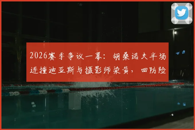 2026赛季争议一幕：胡桑诺夫半场连撞迪亚斯与摄影师染黄，回防险酿乌龙，详细动图还原经过