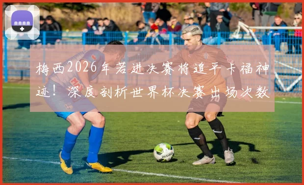 梅西2026年若进决赛将追平卡福神迹！深度剖析世界杯决赛出场次数排名与球员历史地位